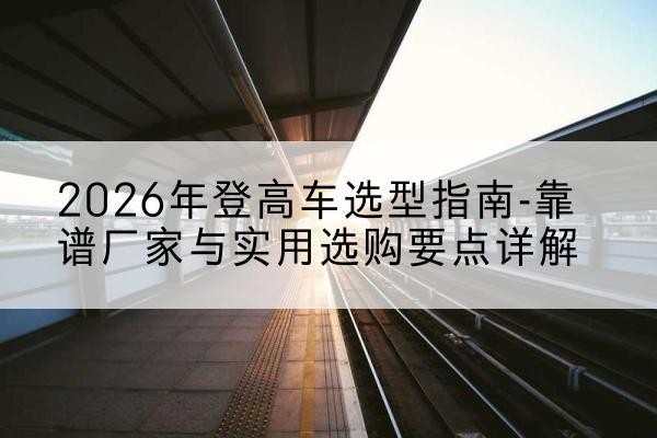 哈巴河登高车厂家推荐-2026年登高车选型指南-靠谱厂家与实用选购要点详解