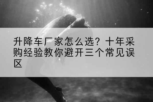 哈巴河升降车厂家-怎么选?十年采购经验教你避开三个常见误区