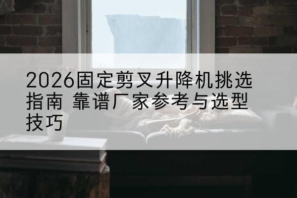 哈巴河固定剪叉升降机厂家推荐-2026固定剪叉升降机挑选指南 靠谱厂家参考与选型技巧
