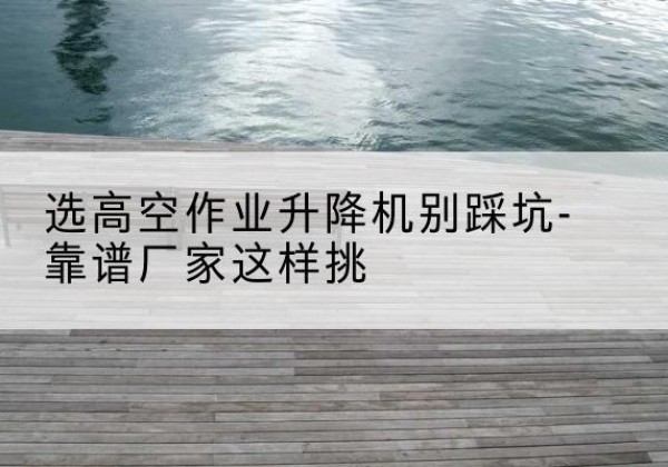 哈巴河剪叉式升降机厂家-选高空作业升降机别踩坑-靠谱厂家这样挑