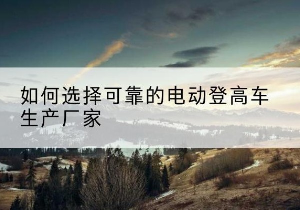 哈巴河电动登高车厂家-如何选择可靠的电动登高车生产厂家