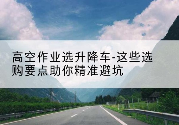 哈巴河升降车厂家-高空作业选升降车-这些选购要点助你*避坑
