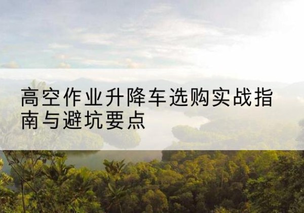哈巴河升降车怎么选-高空作业升降车选购实战指南与避坑要点