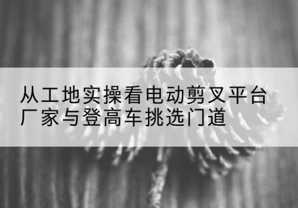 哈巴河电动剪叉升降平台厂家-从工地实操看电动剪叉平台厂家与登高车挑选门道
