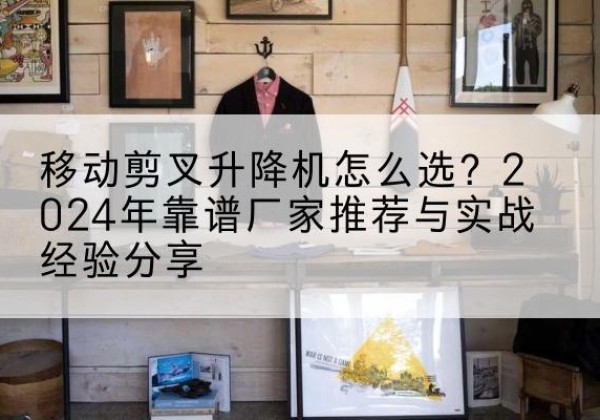 哈巴河升降平台厂家推荐-移动剪叉升降机怎么选？2024年靠谱厂家推荐与实战经验分享