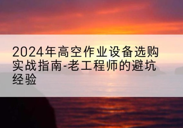 哈巴河高空作业升降机厂家推荐-2024年高空作业设备选购实战指南-老工程师的避坑经验