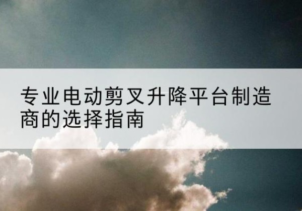 哈巴河电动剪叉升降平台厂家-专业电动剪叉升降平台制造商的选择指南