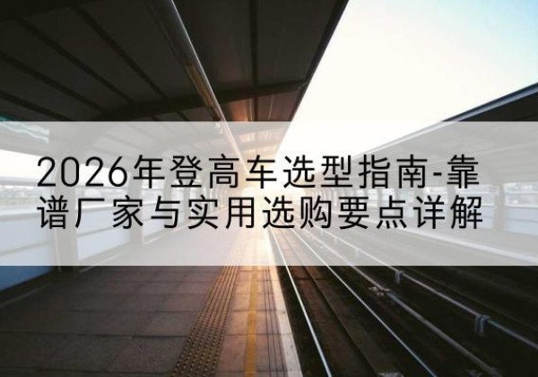 哈巴河登高车厂家推荐-2026年登高车选型指南-靠谱厂家与实用选购要点详解